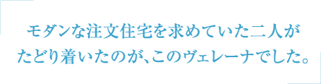 モダンな注文住宅を求めていた二人がたどり着いたのが、このヴェレーナでした。