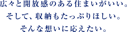 広々と開放感のある住まいがいい。そして、収納もたっぷりほしい。そんな想いに応えたい。