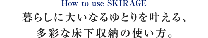 How to use SKIRAGE 暮らしに大いなるゆとりを叶える、多彩な床下収納の使い方。