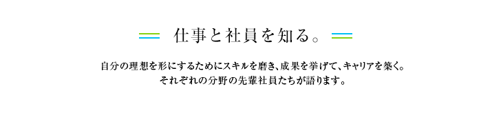 仕事と社員を知る。自分の理想を形にするためにスキルを磨き、成果を挙げて、キャリアを築く。それぞれの分野の先輩社員たちが語ります。