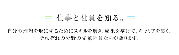 仕事と社員を知る。自分の理想を形にするためにスキルを磨き、成果を挙げて、キャリアを築く。それぞれの分野の先輩社員たちが語ります。