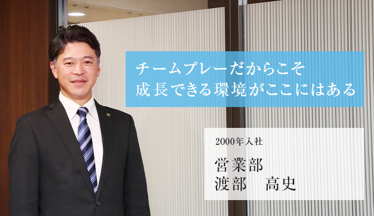 チームプレーだからこそ成長できる環境がここにはある 2000年入社 営業部 渡部 高史