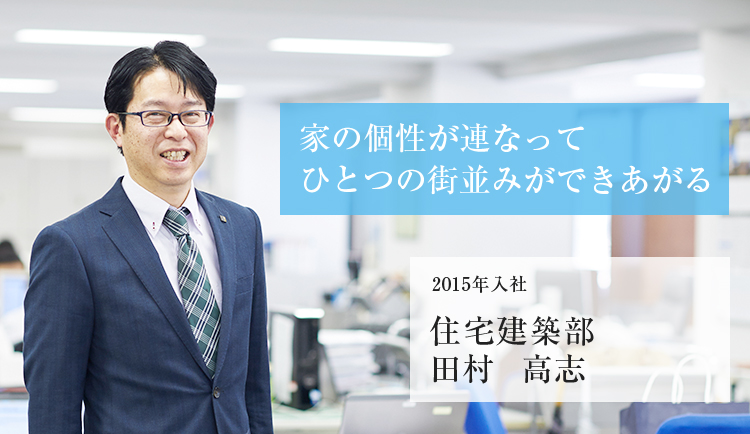 家の個性が連なってひとつの街並みができあがる 2015年入社 住宅建築部 田村 高志