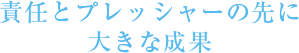 責任とプレッシャーの先に大きな成果