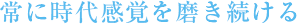 常に時代感覚を磨き続ける