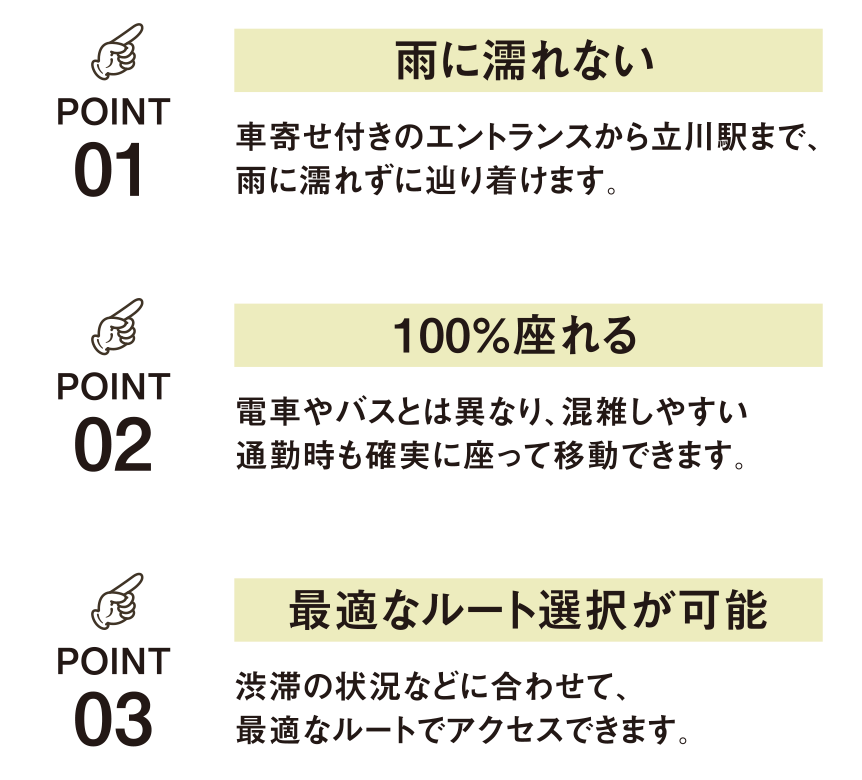 POINT01 雨に濡れない 車寄せ付きのエントランスから立川駅まで、雨に濡れずに辿り着けます。 POINT02 100%座れる 電車やバスとは異なり、混雑しやすい通勤時も確実に座って移動できます。 POINT03 最適なルート選択が可能 渋滞の状況などに合わせて、最適なルートでアクセスできます。