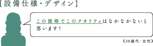 [設備仕様・デザイン]この価格でこのクオリティはなかなかないと思います！《30歳代・女性》