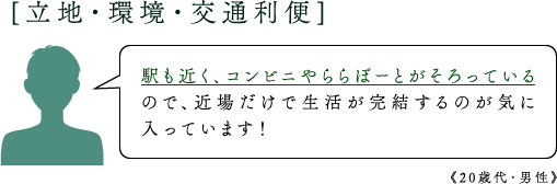 [立地・環境・交通利便]駅も近く、コンビニやららぽーとがそろっているので、近場だけで生活が完結するのが気に入っています！《20歳代・男性》