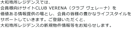 大和地所レジデンスでは、会員様向けサイトCLUB VERENA（クラブ ヴェレーナ）を価値ある情報提供の場とし、会員の皆様の豊かなライフスタイルをサポートしていきます。ご登録いただくと、大和地所レジデンスの新規物件情報等をお知らせします。※パソコンのメールアドレスをご登録いただいた方に限ります。