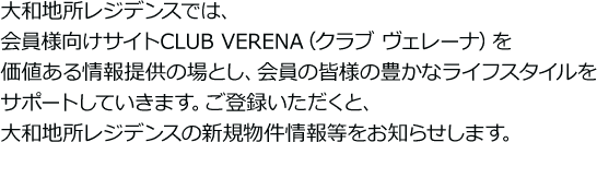 大和地所レジデンスでは、会員様向けサイトCLUB VERENA（クラブ ヴェレーナ）を価値ある情報提供の場とし、会員の皆様の豊かなライフスタイルをサポートしていきます。ご登録いただくと、大和地所レジデンスの新規物件情報等をお知らせします。※パソコンのメールアドレスをご登録いただいた方に限ります。